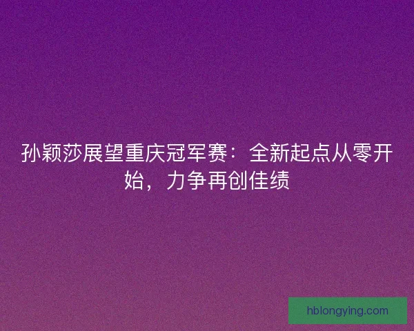 孙颖莎展望重庆冠军赛：全新起点从零开始，力争再创佳绩