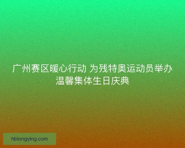 广州赛区暖心行动 为残特奥运动员举办温馨集体生日庆典