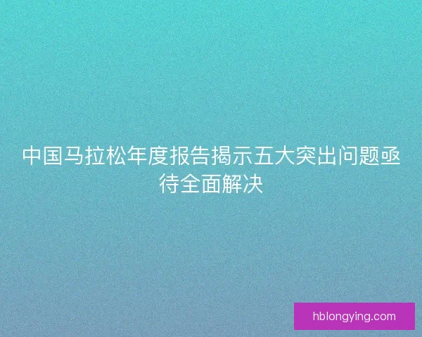 中国马拉松年度报告揭示五大突出问题亟待全面解决