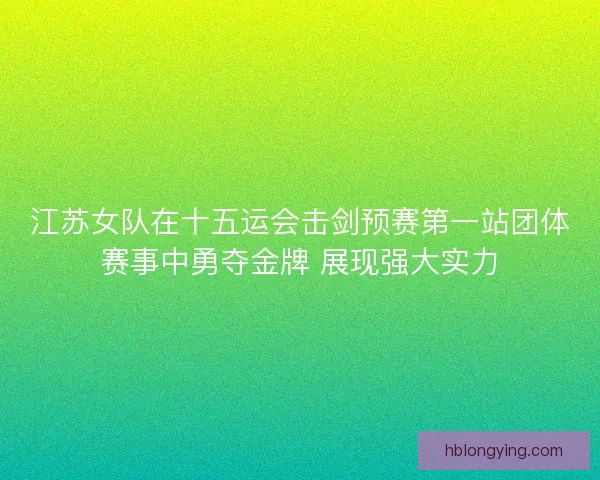 江苏女队在十五运会击剑预赛第一站团体赛事中勇夺金牌 展现强大实力