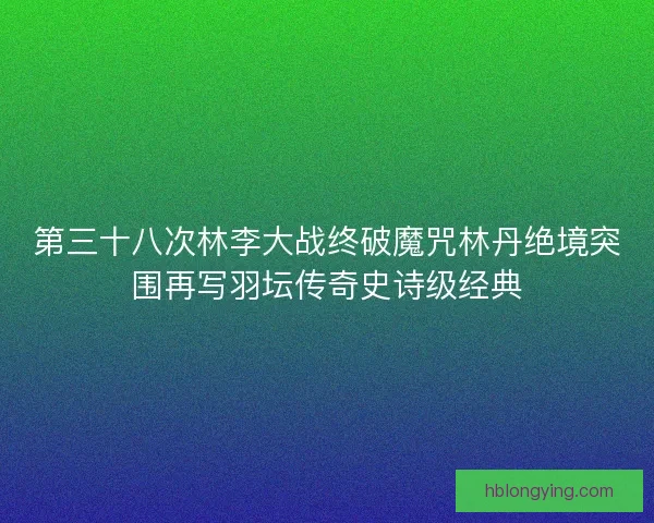 第三十八次林李大战终破魔咒林丹绝境突围再写羽坛传奇史诗级经典
