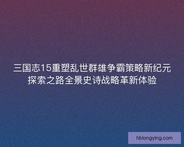 三国志15重塑乱世群雄争霸策略新纪元探索之路全景史诗战略革新体验