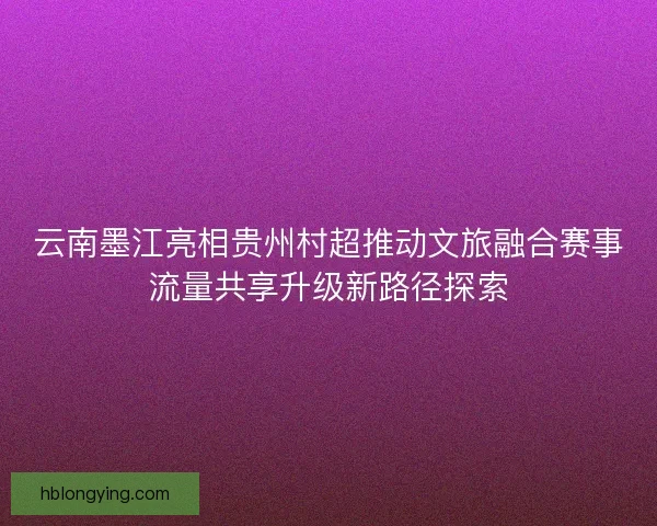 云南墨江亮相贵州村超推动文旅融合赛事流量共享升级新路径探索