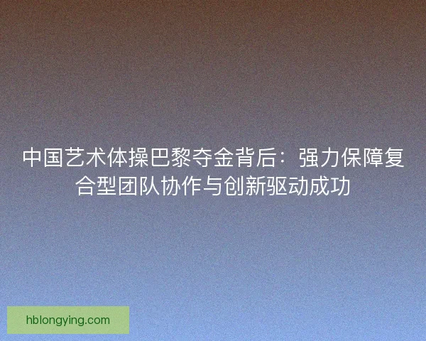 中国艺术体操巴黎夺金背后：强力保障复合型团队协作与创新驱动成功