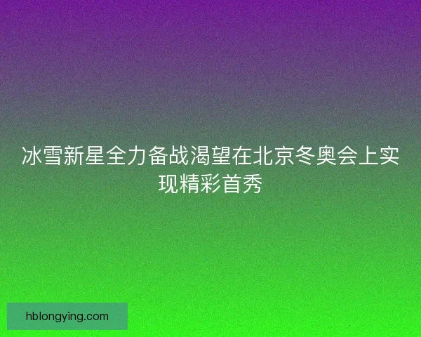 冰雪新星全力备战渴望在北京冬奥会上实现精彩首秀
