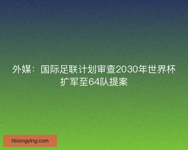 外媒：国际足联计划审查2030年世界杯扩军至64队提案