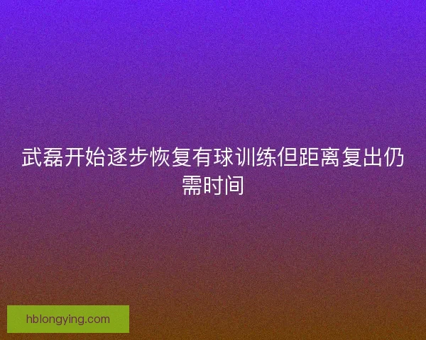 武磊开始逐步恢复有球训练但距离复出仍需时间